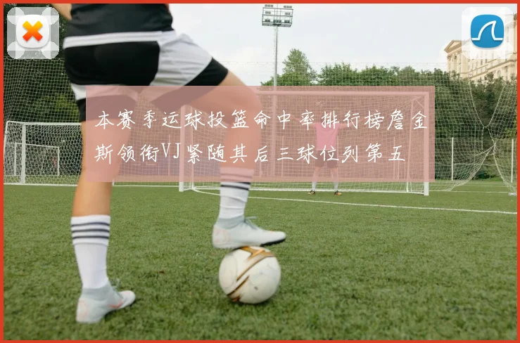 本赛季运球投篮命中率排行榜詹金斯领衔VJ紧随其后三球位列第五