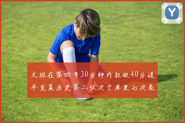 文班在第四节30分钟内狂砍40分追平克莱历史第二仅次于库里七次表现