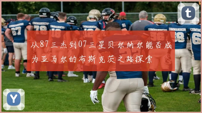 从87三杰到07三星贝尔纳尔能否成为亚马尔的布斯克茨之路探索