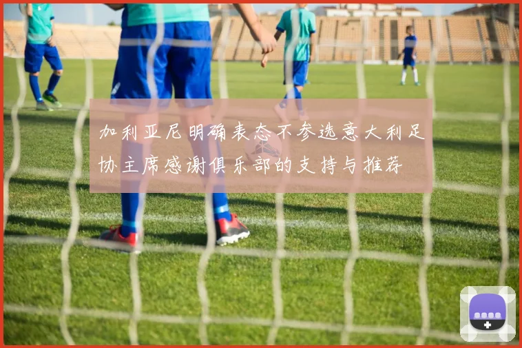加利亚尼明确表态不参选意大利足协主席感谢俱乐部的支持与推荐