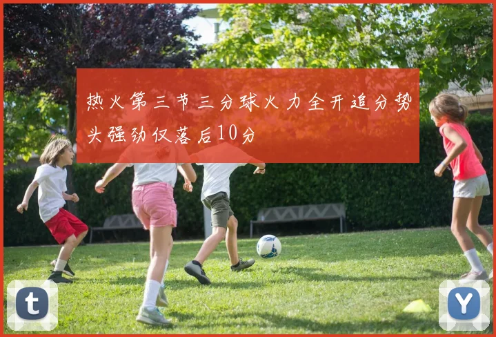 热火第三节三分球火力全开追分势头强劲仅落后10分