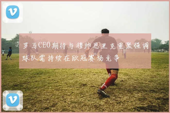 罗马CEO期待与穆帅恩里克重聚强调球队需持续在欧冠赛场竞争