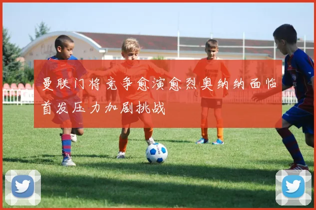 曼联门将竞争愈演愈烈奥纳纳面临首发压力加剧挑战