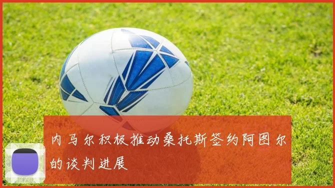 内马尔积极推动桑托斯签约阿图尔的谈判进展