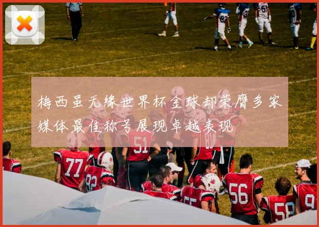 梅西虽无缘世界杯金球却荣膺多家媒体最佳称号展现卓越表现