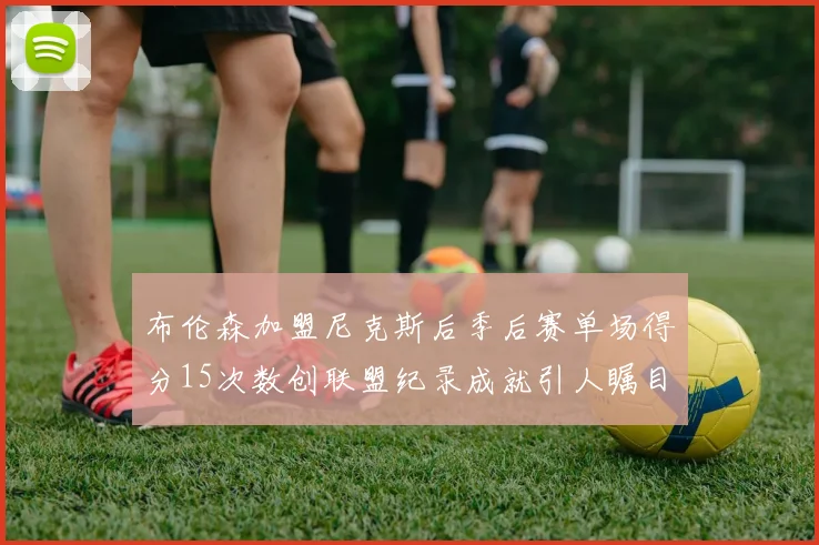 布伦森加盟尼克斯后季后赛单场得分15次数创联盟纪录成就引人瞩目
