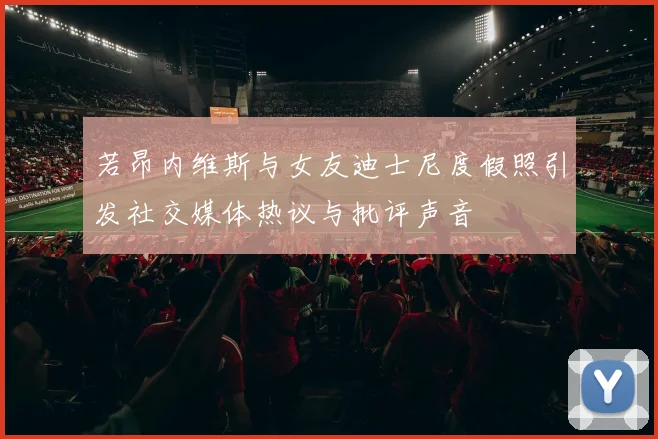 若昂内维斯与女友迪士尼度假照引发社交媒体热议与批评声音