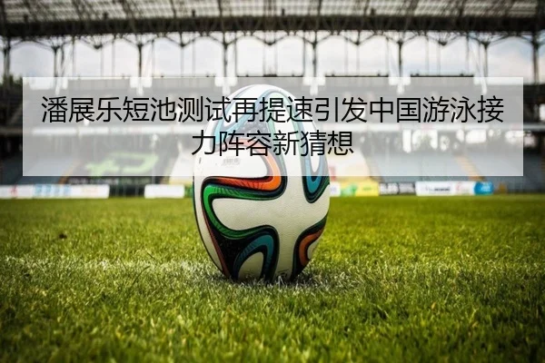 潘展乐短池测试再提速引发中国游泳接力阵容新猜想